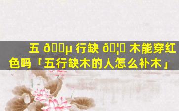 五 🐵 行缺 🦟 木能穿红色吗「五行缺木的人怎么补木」